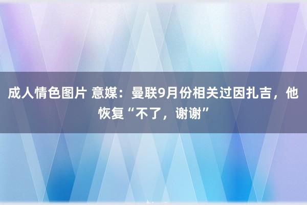 成人情色图片 意媒：曼联9月份相关过因扎吉，他恢复“不了，谢谢”