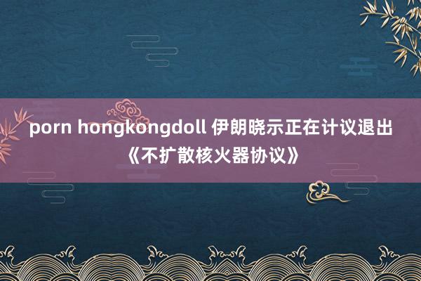 porn hongkongdoll 伊朗晓示正在计议退出《不扩散核火器协议》