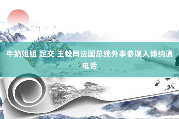 牛奶姐姐 足交 王毅同法国总统外事参谋人博纳通电话