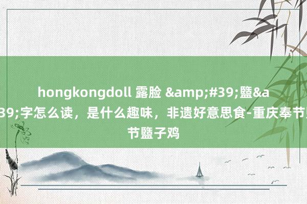 hongkongdoll 露脸 &#39;盬&#39;字怎么读，是什么趣味，非遗好意思食-重庆奉节盬子鸡