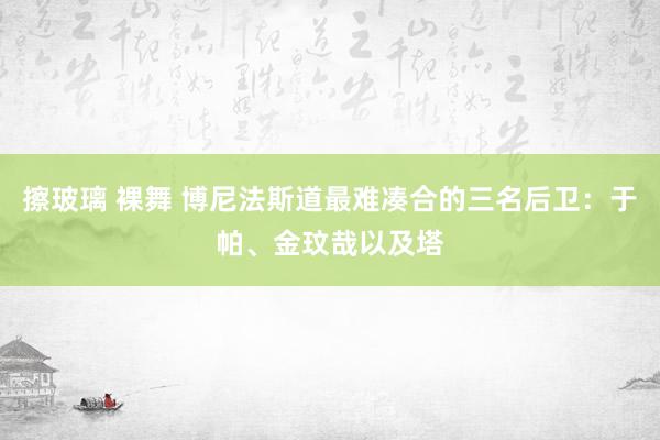 擦玻璃 裸舞 博尼法斯道最难凑合的三名后卫：于帕、金玟哉以及塔