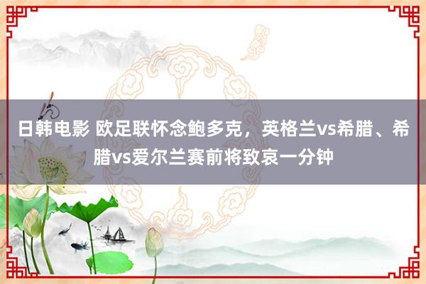 日韩电影 欧足联怀念鲍多克，英格兰vs希腊、希腊vs爱尔兰赛前将致哀一分钟