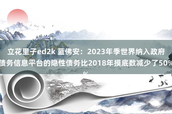 立花里子ed2k 蓝佛安：2023年季世界纳入政府债务信息平台的隐性债务比2018年摸底数减少了50%