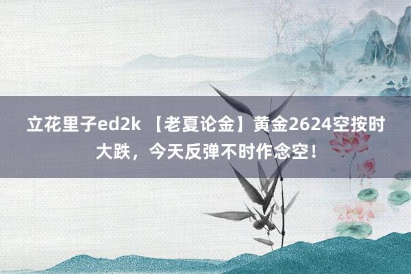 立花里子ed2k 【老夏论金】黄金2624空按时大跌，今天反弹不时作念空！