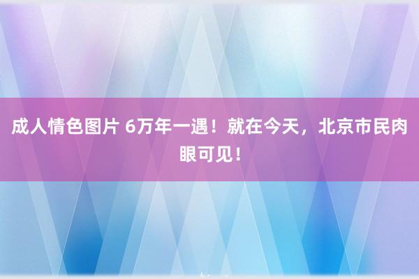 成人情色图片 6万年一遇！就在今天，北京市民肉眼可见！