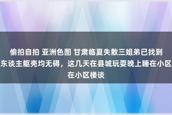 偷拍自拍 亚洲色图 甘肃临夏失散三姐弟已找到：三东谈主躯壳均无碍，这几天在县城玩耍晚上睡在小区楼谈