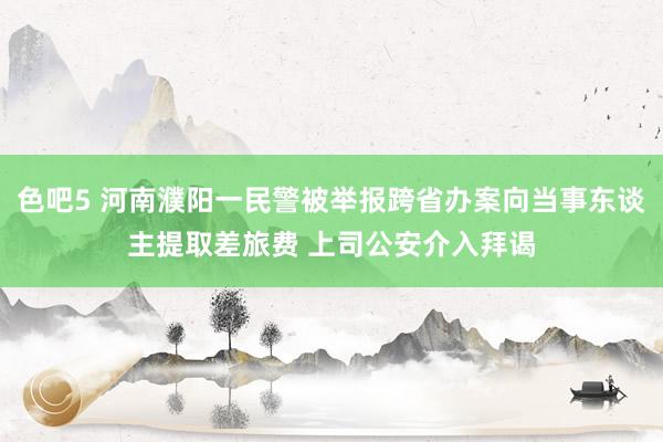 色吧5 河南濮阳一民警被举报跨省办案向当事东谈主提取差旅费 上司公安介入拜谒