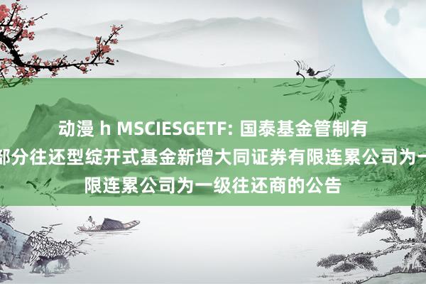 动漫 h MSCIESGETF: 国泰基金管制有限公司对于旗下部分往还型绽开式基金新增大同证券有限连累公司为一级往还商的公告