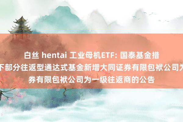 白丝 hentai 工业母机ETF: 国泰基金措置有限公司对于旗下部分往返型通达式基金新增大同证券有限包袱公司为一级往返商的公告