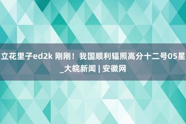 立花里子ed2k 刚刚！我国顺利辐照高分十二号05星_大皖新闻 | 安徽网