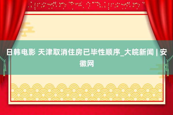 日韩电影 天津取消住房已毕性顺序_大皖新闻 | 安徽网