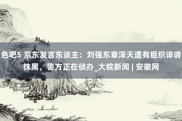 色吧5 京东发言东谈主：刘强东章泽天遭有组织诽谤抹黑，警方正在侦办_大皖新闻 | 安徽网