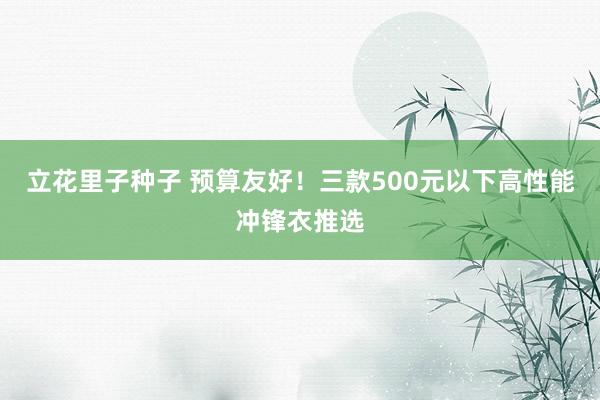 立花里子种子 预算友好！三款500元以下高性能冲锋衣推选