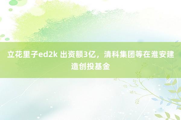 立花里子ed2k 出资额3亿，清科集团等在淮安建造创投基金