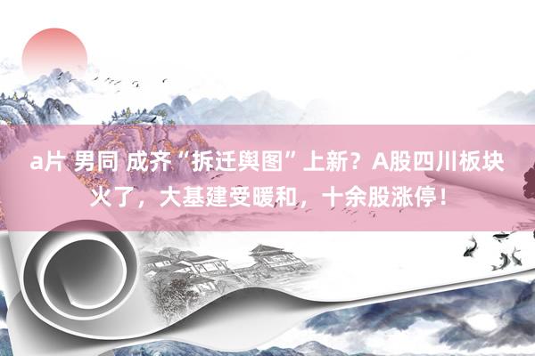 a片 男同 成齐“拆迁舆图”上新？A股四川板块火了，大基建受暖和，十余股涨停！