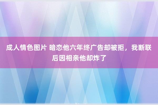 成人情色图片 暗恋他六年终广告却被拒，我断联后因相亲他却炸了