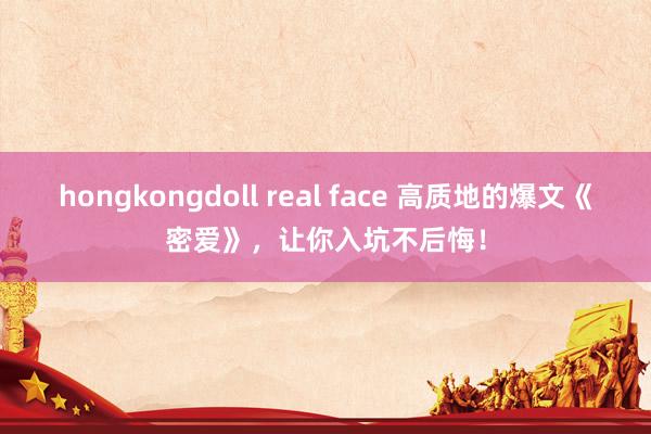 hongkongdoll real face 高质地的爆文《密爱》，让你入坑不后悔！