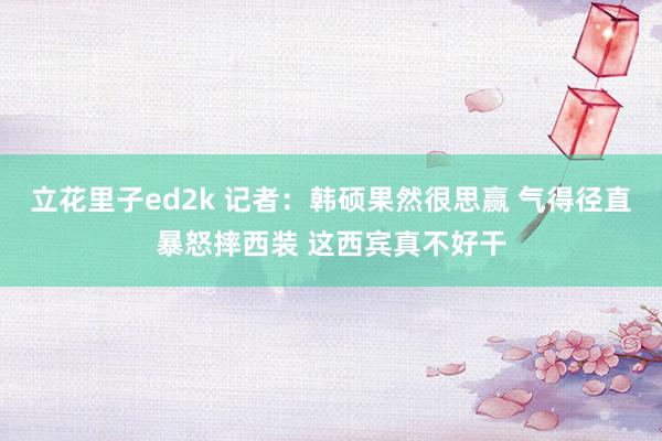 立花里子ed2k 记者：韩硕果然很思赢 气得径直暴怒摔西装 这西宾真不好干