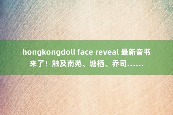 hongkongdoll face reveal 最新音书来了！触及南苑、塘栖、乔司……