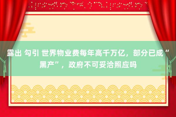 露出 勾引 世界物业费每年高千万亿，部分已成“黑产”，政府不可妥洽照应吗