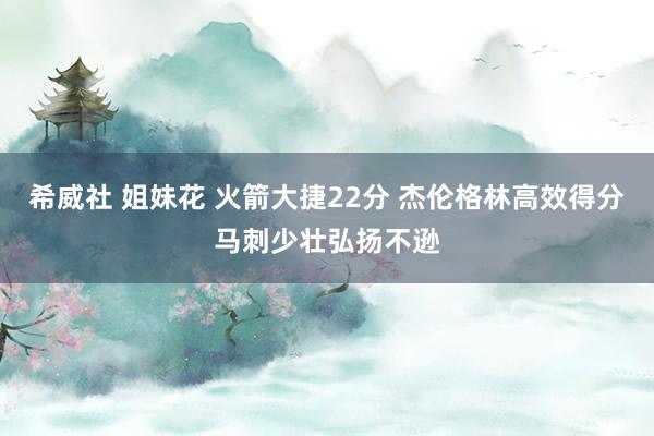 希威社 姐妹花 火箭大捷22分 杰伦格林高效得分马刺少壮弘扬不逊