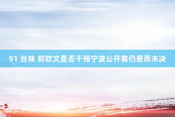 91 丝袜 郑钦文是否干预宁波公开赛仍悬而未决