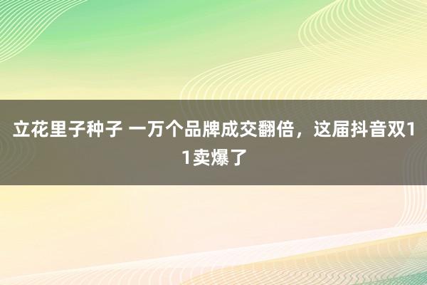 立花里子种子 一万个品牌成交翻倍，这届抖音双11卖爆了