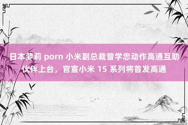 日本萝莉 porn 小米副总裁曾学忠动作高通互助伙伴上台，官宣小米 15 系列将首发高通