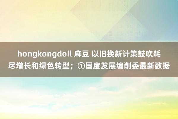 hongkongdoll 麻豆 以旧换新计策鼓吹耗尽增长和绿色转型；①国度发展编削委最新数据