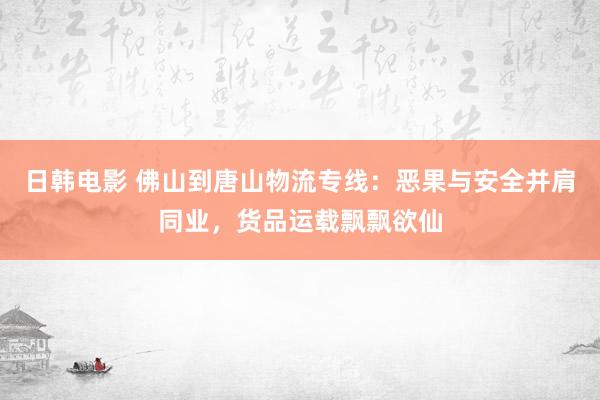 日韩电影 佛山到唐山物流专线：恶果与安全并肩同业，货品运载飘飘欲仙