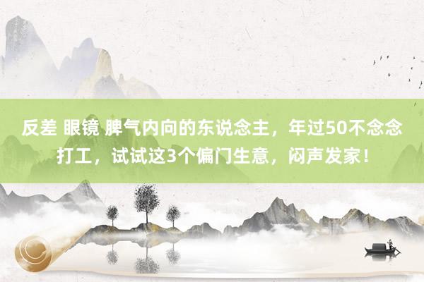 反差 眼镜 脾气内向的东说念主，年过50不念念打工，试试这3个偏门生意，闷声发家！