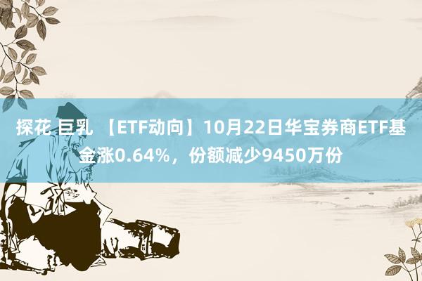 探花 巨乳 【ETF动向】10月22日华宝券商ETF基金涨0.64%，份额减少9450万份