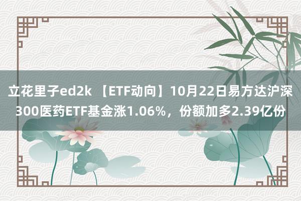 立花里子ed2k 【ETF动向】10月22日易方达沪深300医药ETF基金涨1.06%，份额加多2.39亿份