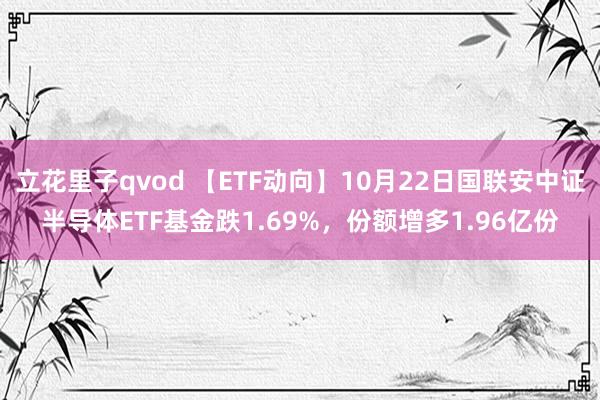 立花里子qvod 【ETF动向】10月22日国联安中证半导体ETF基金跌1.69%，份额增多1.96亿份