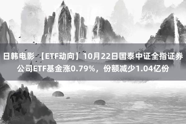 日韩电影 【ETF动向】10月22日国泰中证全指证券公司ETF基金涨0.79%，份额减少1.04亿份