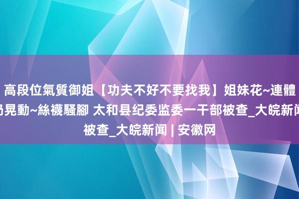 高段位氣質御姐【功夫不好不要找我】姐妹花~連體絲襪~大奶晃動~絲襪騷腳 太和县纪委监委一干部被查_大皖新闻 | 安徽网