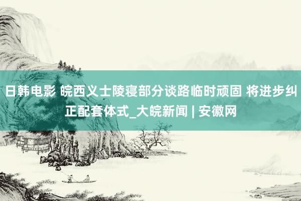 日韩电影 皖西义士陵寝部分谈路临时顽固 将进步纠正配套体式_大皖新闻 | 安徽网