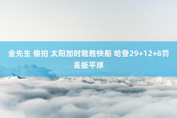 金先生 偷拍 太阳加时险胜快船 哈登29+12+8罚丢扳平球