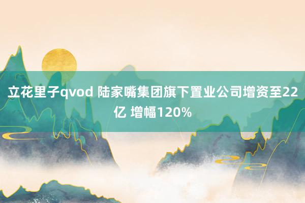 立花里子qvod 陆家嘴集团旗下置业公司增资至22亿 增幅120%