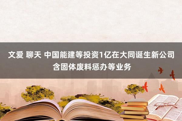 文爱 聊天 中国能建等投资1亿在大同诞生新公司 含固体废料惩办等业务