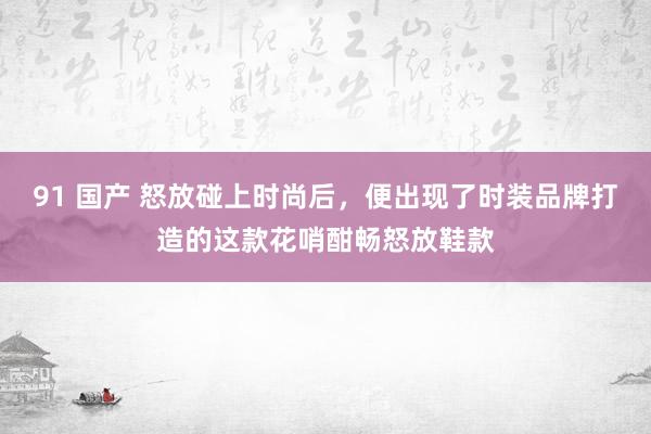 91 国产 怒放碰上时尚后，便出现了时装品牌打造的这款花哨酣畅怒放鞋款