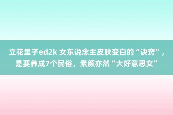 立花里子ed2k 女东说念主皮肤变白的“诀窍”，是要养成7个民俗，素颜亦然“大好意思女”