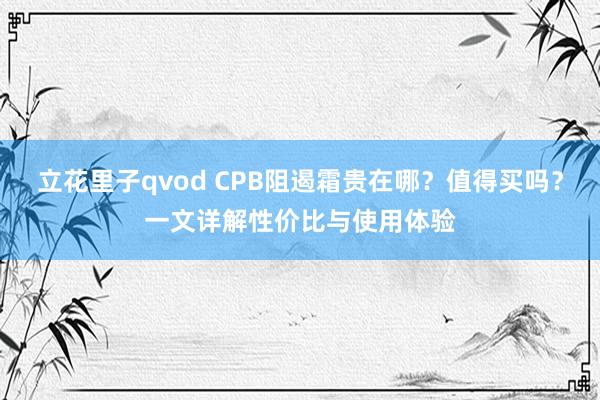 立花里子qvod CPB阻遏霜贵在哪？值得买吗？一文详解性价比与使用体验