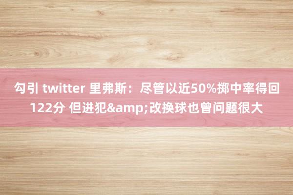 勾引 twitter 里弗斯：尽管以近50%掷中率得回122分 但进犯&改换球也曾问题很大