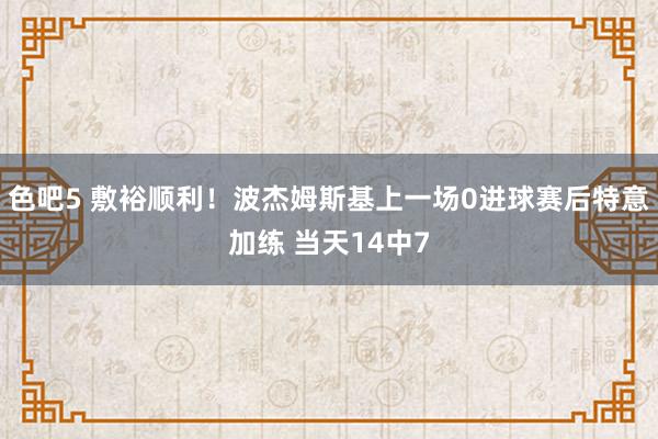 色吧5 敷裕顺利！波杰姆斯基上一场0进球赛后特意加练 当天14中7