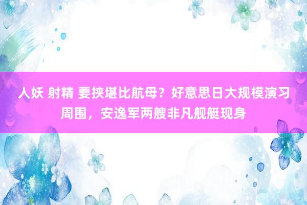 人妖 射精 要挟堪比航母？好意思日大规模演习周围，安逸军两艘非凡舰艇现身