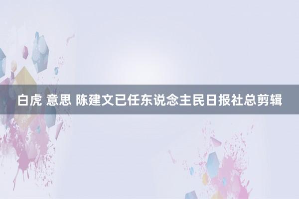 白虎 意思 陈建文已任东说念主民日报社总剪辑