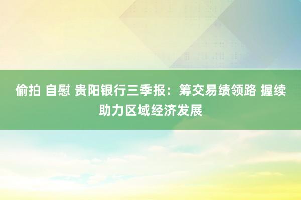 偷拍 自慰 贵阳银行三季报：筹交易绩领路 握续助力区域经济发展