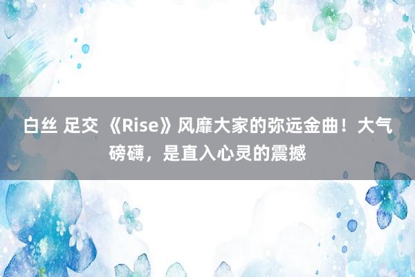 白丝 足交 《Rise》风靡大家的弥远金曲！大气磅礴，是直入心灵的震撼