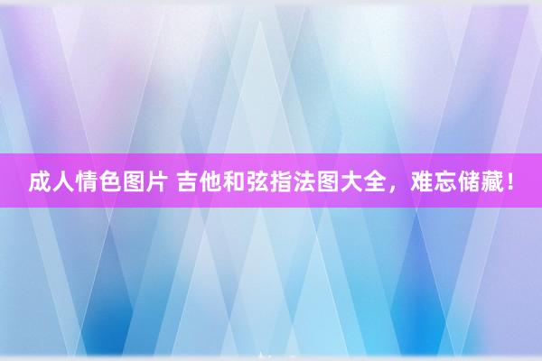 成人情色图片 吉他和弦指法图大全，难忘储藏！